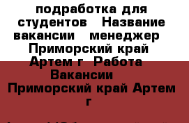 подработка для студентов › Название вакансии ­ менеджер - Приморский край, Артем г. Работа » Вакансии   . Приморский край,Артем г.